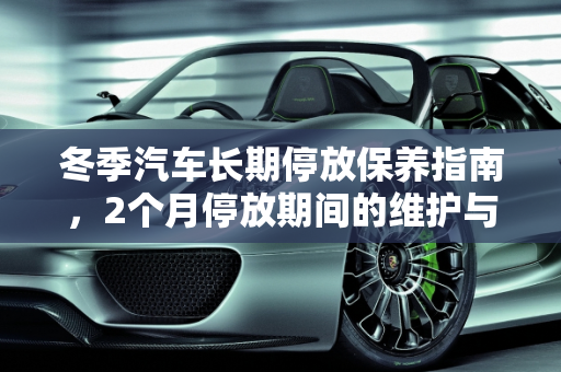 冬季汽车长期停放保养指南，2个月停放期间的维护与费用分析,冬天汽车因为某些原因要停放2个月。请问要怎么保养，冬天汽车保养费用