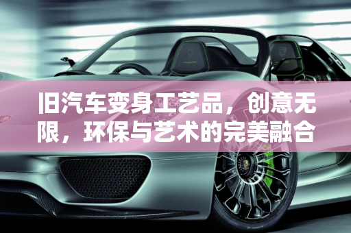 旧汽车变身工艺品，创意无限，环保与艺术的完美融合,旧汽车变身工艺品，创意无限！