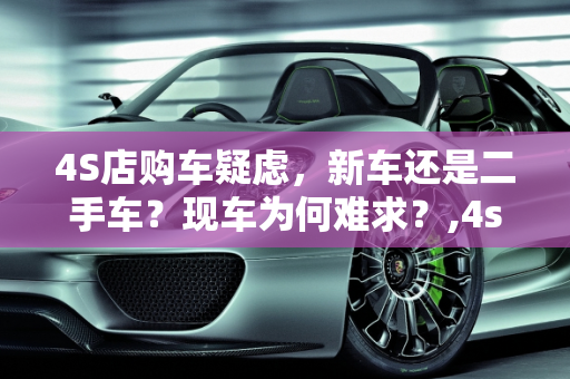 4S店购车疑虑，新车还是二手车？现车为何难求？,4s店买车有没有可能是二手车,二手车为什么没有现车了