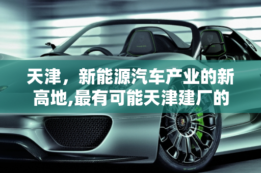 天津，新能源汽车产业的新高地,最有可能天津建厂的新能源汽车