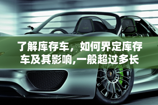 了解库存车，如何界定库存车及其影响,一般超过多长时间的车算库存车