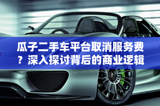 瓜子二手车平台取消服务费？深入探讨背后的商业逻辑与用户影响,瓜子不收服务费了吗