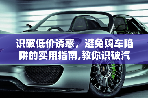识破低价诱惑，避免购车陷阱的实用指南,教你识破汽车低价诱惑，避免购车陷阱！