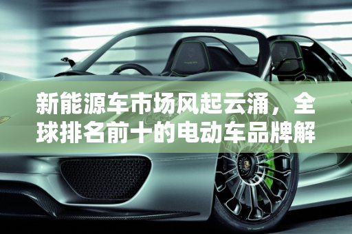 新能源车市场风起云涌，全球排名前十的电动车品牌解析,新能源车排名前十名