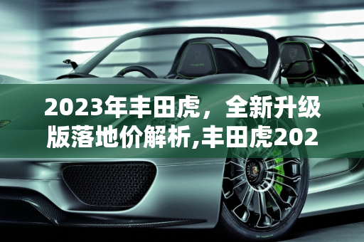 2023年丰田虎，全新升级版落地价解析,丰田虎2023最新版落地价