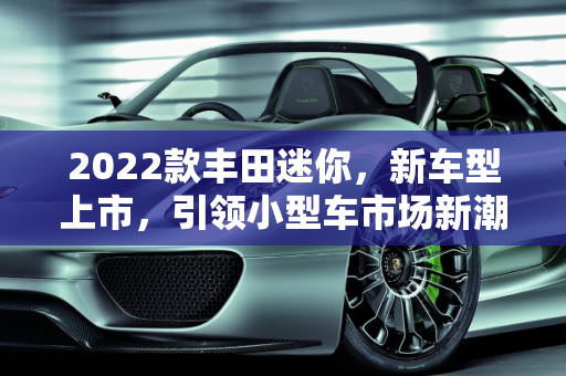 2022款丰田迷你，新车型上市，引领小型车市场新潮流,2022款丰田迷你上市了吗，丰田新款2022迷你车型