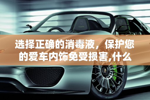 选择正确的消毒液，保护您的爱车内饰免受损害,什么消毒液对车内饰没有损伤，效果比较好啊