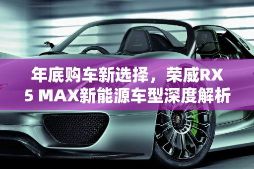 年底购车新选择，荣威RX5 MAX新能源车型深度解析,年底有购车打算考虑新能源，觉得荣威RX5 MAX外观不错，配置好像很厉害，求指教