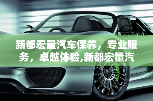 新都宏量汽车保养，专业服务，卓越体验,新都宏量汽车保养怎么样