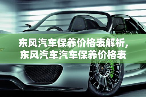 东风汽车保养价格表解析,东风汽车汽车保养价格表
