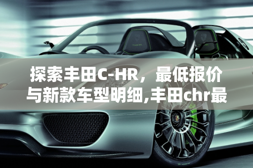 探索丰田C-HR，最低报价与新款车型明细,丰田chr最低报价多少钱,丰田chr新款车型明细