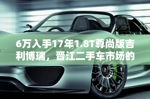 6万入手17年1.8T尊尚版吉利博瑞，晋江二手车市场的价值之选,6万买个17年1.8t尊尚的博瑞值不值，吉利博瑞15款二手车晋江