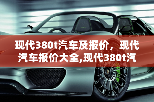 现代380t汽车及报价，现代汽车报价大全,现代380t汽车及报价，现代汽车报价大全