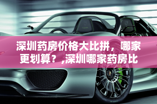 深圳药房价格大比拼，哪家更划算？,深圳哪家药房比较便宜