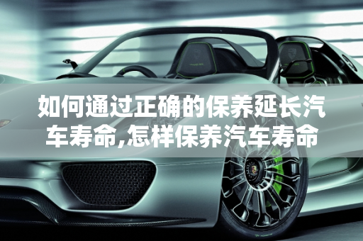 如何通过正确的保养延长汽车寿命,怎样保养汽车寿命最长,怎样保养汽车寿命最长
