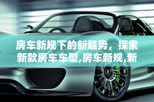 房车新规下的新趋势，探索新款房车车型,房车新规,新款房车车型