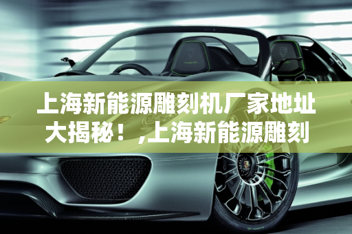 上海新能源雕刻机厂家地址大揭秘！,上海新能源雕刻机厂家地址大揭秘！