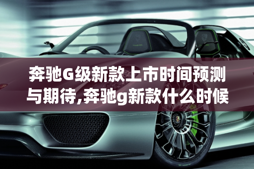 奔驰G级新款上市时间预测与期待,奔驰g新款什么时候上市