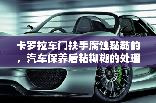 卡罗拉车门扶手腐蚀黏黏的，汽车保养后粘糊糊的处理方法,卡罗拉车门扶手腐蚀黏黏的 怎么处理,汽车保养后粘糊糊的