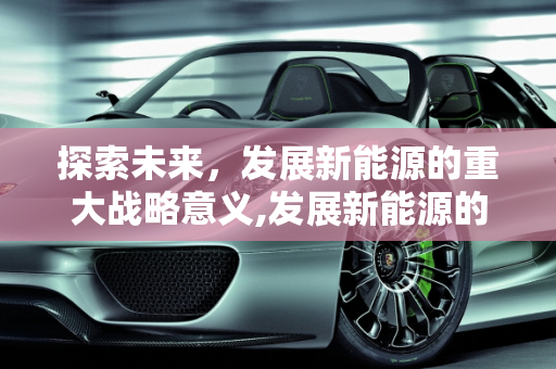 探索未来，发展新能源的重大战略意义,发展新能源的重大战略意义是什么，开发新能源的意义