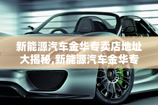 新能源汽车金华专卖店地址大揭秘,新能源汽车金华专卖店地址大揭秘