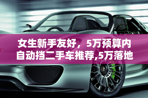 女生新手友好，5万预算内自动挡二手车推荐,5万落地女生新手开的自动挡二手车推荐,女士二手车自动挡车身短