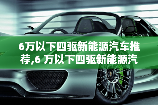 6万以下四驱新能源汽车推荐,6 万以下四驱新能源汽车推荐