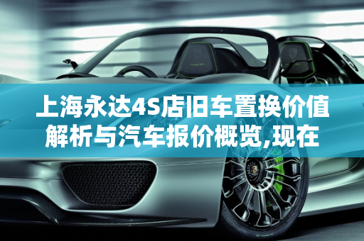 上海永达4S店旧车置换价值解析与汽车报价概览,现在永达4s店旧车置换多少钱，上海永达汽车报价