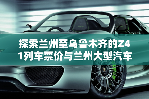 探索兰州至乌鲁木齐的Z41列车票价与兰州大型汽车报价,z41兰州到乌鲁木齐多少钱，兰州大型汽车报价