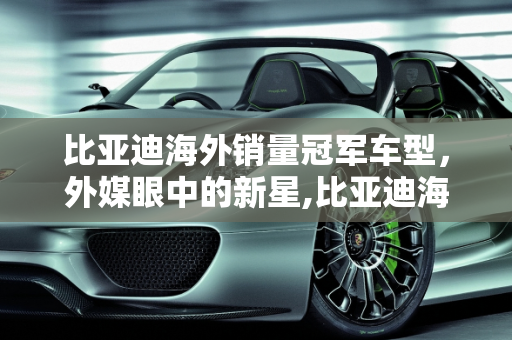 比亚迪海外销量冠军车型，外媒眼中的新星,比亚迪海外销量第一的车型，外媒评论比亚迪新款车型