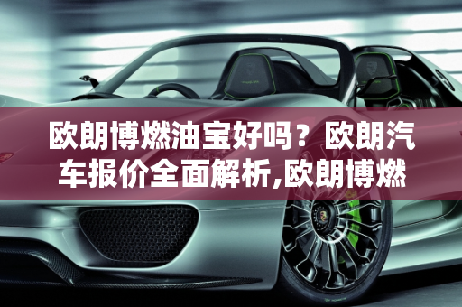 欧朗博燃油宝好吗？欧朗汽车报价全面解析,欧朗博燃油宝好吗，欧朗汽车报价