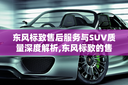 东风标致售后服务与SUV质量深度解析,东风标致的售后怎么样？标致的SUV质量如何