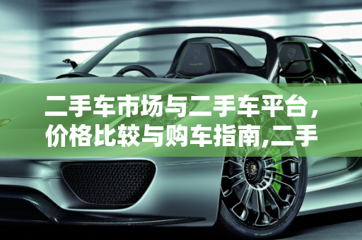 二手车市场与二手车平台，价格比较与购车指南,二手车市场的车和二手车平台上的车哪个便宜点