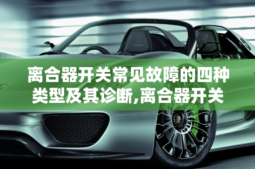 离合器开关常见故障的四种类型及其诊断,离合器开关常见故障一般有哪4种