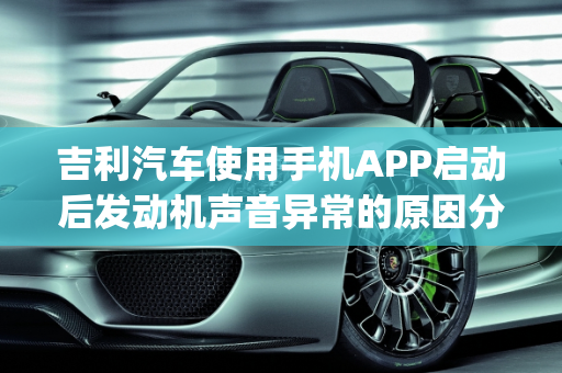 吉利汽车使用手机APP启动后发动机声音异常的原因分析,吉利汽车用手机app启动之后发动机更响了是怎么回事
