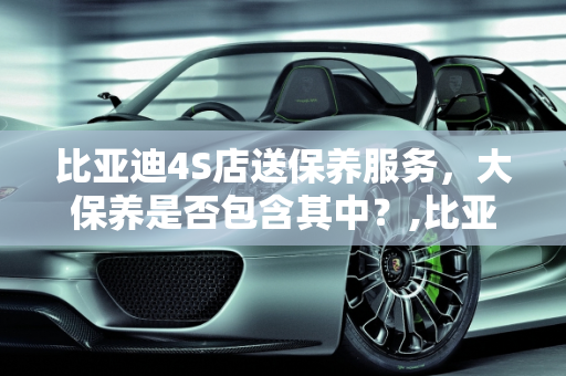比亚迪4S店送保养服务，大保养是否包含其中？,比亚迪4s店送保养也包括大保养吗,商家送的汽车保养