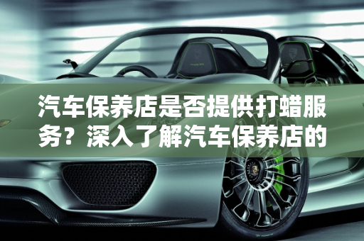 汽车保养店是否提供打蜡服务？深入了解汽车保养店的打蜡服务,汽车保养店做打蜡吗,汽车保养店做打蜡吗