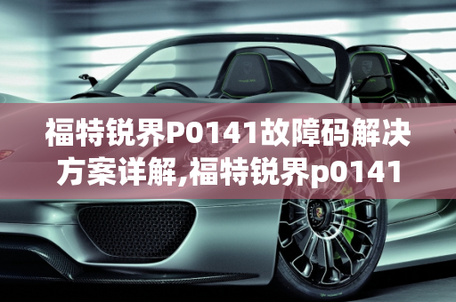 福特锐界P0141故障码解决方案详解,福特锐界p0141故障码怎么解决