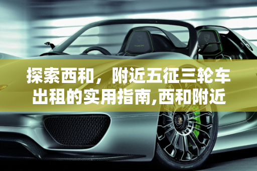 探索西和，附近五征三轮车出租的实用指南,西和附近哪里出租五征三轮车