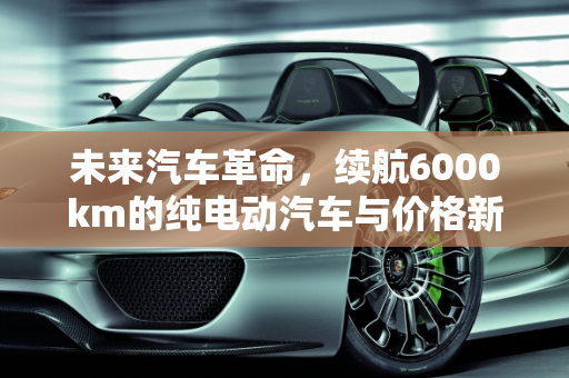 未来汽车革命，续航6000km的纯电动汽车与价格新纪元,续航6000km纯电动汽车价格
