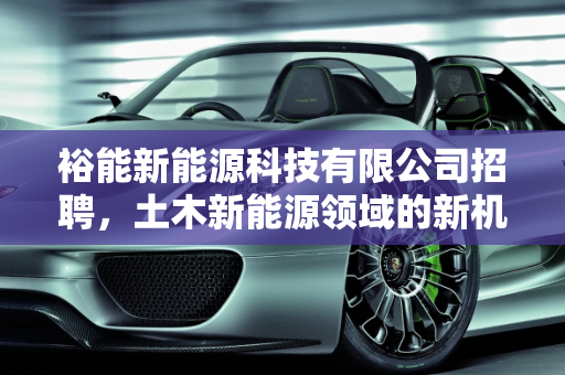 裕能新能源科技有限公司招聘，土木新能源领域的新机遇,裕能新能源科技有限公司招聘,土木新能源