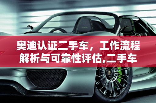 奥迪认证二手车，工作流程解析与可靠性评估,二手车的工作流程，奥迪认证二手车靠谱吗