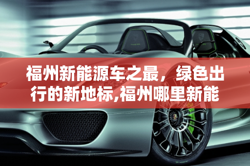 福州新能源车之最，绿色出行的新地标,福州哪里新能源车最多