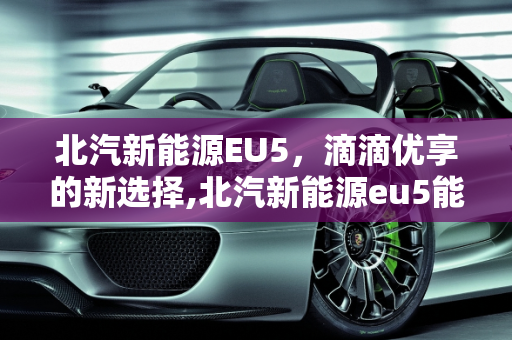 北汽新能源EU5，滴滴优享的新选择,北汽新能源eu5能跑滴滴优享吗，新能源优享