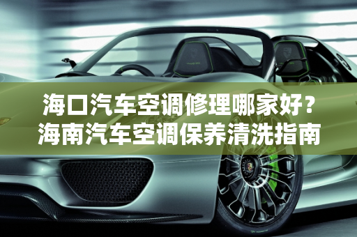 海口汽车空调修理哪家好？海南汽车空调保养清洗指南,海口汽车空调修理哪家好,海南汽车空调保养清洗