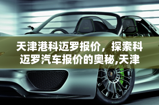 天津港科迈罗报价，探索科迈罗汽车报价的奥秘,天津港科迈罗报价,科迈罗汽车报价