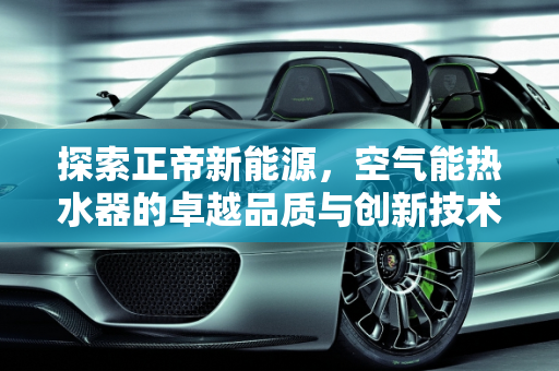 探索正帝新能源，空气能热水器的卓越品质与创新技术,正帝空气能质量怎么样，正帝新能源