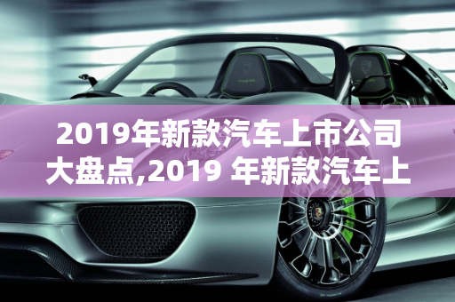 2019年新款汽车上市公司大盘点,2019 年新款汽车上市公司大盘点