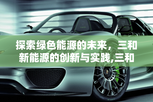 探索绿色能源的未来，三和新能源的创新与实践,三和新能源是什么，三和新能源
