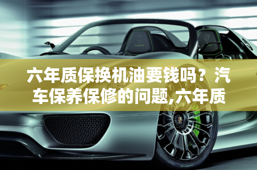 六年质保换机油要钱吗？汽车保养保修的问题,六年质保换机油要钱吗,汽车保养保修的问题